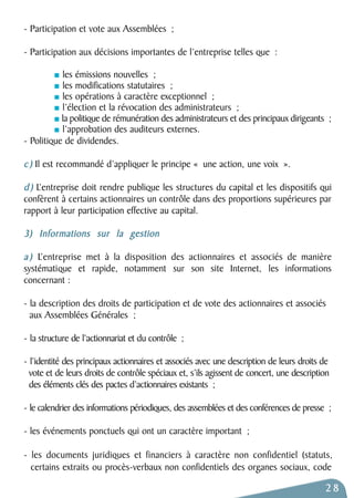 - Participation et vote aux Assemblées ; 
- Participation aux décisions importantes de l’entreprise telles que : 
les émissions nouvelles ; 
les modifications statutaires ; 
les opérations à caractère exceptionnel ; 
l’élection et la révocation des administrateurs ; 
la politique de rémunération des administrateurs et des principaux dirigeants ; 
l’approbation des auditeurs externes. 
- Politique de dividendes. 
c ) Il est recommandé d’appliquer le principe « une action, une voix ». 
d ) L’entreprise doit rendre publique les structures du capital et les dispositifs qui 
confèrent à certains actionnaires un contrôle dans des proportions supérieures par 
rapport à leur participation effective au capital. 
3) Informations sur la gestion 
a ) L’entreprise met à la disposition des actionnaires et associés de manière 
systématique et rapide, notamment sur son site Internet, les informations 
concernant : 
- la description des droits de participation et de vote des actionnaires et associés 
aux Assemblées Générales ; 
- la structure de l’actionnariat et du contrôle ; 
- l’identité des principaux actionnaires et associés avec une description de leurs droits de 
vote et de leurs droits de contrôle spéciaux et, s’ils agissent de concert, une description 
des éléments clés des pactes d’actionnaires existants ; 
- le calendrier des informations périodiques, des assemblées et des conférences de presse ; 
- les événements ponctuels qui ont un caractère important ; 
- les documents juridiques et financiers à caractère non confidentiel (statuts, 
certains extraits ou procès-verbaux non confidentiels des organes sociaux, code 
28 
 