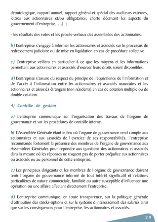 déontologique, rapport annuel, rapport général et spécial des auditeurs externes, 
lettres aux actionnaires et/ou obligataires, charte décrivant les aspects du 
gouvernement d’entreprise, …) ; 
- les résultats des votes et les procès-verbaux des assemblées des actionnaires. 
b ) L’entreprise s’engage à informer les actionnaires et associés sur le processus de 
redressement judiciaire ou de mise en liquidation en cas de procédure collective. 
c ) L’entreprise veillera en particulier à ce que les moyens et les informations 
permettant aux actionnaires et associés d’exercer leurs droits soient disponibles. 
d ) L’entreprise s’assure du respect du principe de l’équivalence de l’information et 
de l’accès à l’information entre les actionnaires et associés marocains et les 
actionnaires et associés étrangers (non résidents) en cas de cotation multiple ou de 
double cotation. 
4) Contrôle de gestion 
a ) L’entreprise communique sur l’organisation des travaux de l’organe de 
gouvernance et sur les procédures de contrôle interne. 
b) L’Assemblée Générale étant le lieu où l’organe de gouvernance rend compte aux 
actionnaires et aux associés de l’exercice de ses responsabilités, l’entreprise 
recommande fortement la présence des membres de l’organe de gouvernance aux 
Assemblées Générales pour répondre aux questions des actionnaires et associés 
dans la mesure où les réponses ne risquent pas de porter préjudice aux actionnaires 
ou associés ou au personnel de cette entreprise. 
c ) Les principaux dirigeants et les membres de l’organe de gouvernance doivent 
tenir l’organe de gouvernance informé de tout intérêt significatif et relations 
particulières de nature commerciale, familiale ou autre susceptible d’influencer une 
opération ou une affaire affectant directement l’entreprise. 
d ) L’entreprise communique, en toute transparence, sur la politique générale 
d’attribution des stocks-options et sur le système d’intéressement des salariés ainsi 
que sur les conséquences pour l’entreprise, les actionnaires et associés. 
29 
 