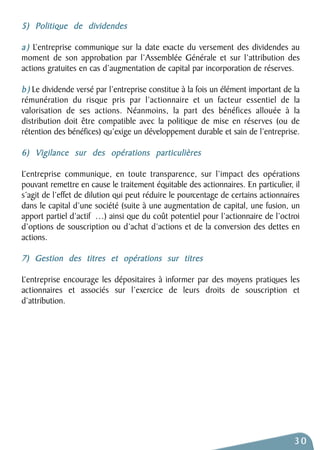 5) Politique de dividendes 
a ) L’entreprise communique sur la date exacte du versement des dividendes au 
moment de son approbation par l’Assemblée Générale et sur l’attribution des 
actions gratuites en cas d’augmentation de capital par incorporation de réserves. 
b ) Le dividende versé par l’entreprise constitue à la fois un élément important de la 
rémunération du risque pris par l’actionnaire et un facteur essentiel de la 
valorisation de ses actions. Néanmoins, la part des bénéfices allouée à la 
distribution doit être compatible avec la politique de mise en réserves (ou de 
rétention des bénéfices) qu’exige un développement durable et sain de l’entreprise. 
6) Vigilance sur des opérations particulières 
L’entreprise communique, en toute transparence, sur l’impact des opérations 
pouvant remettre en cause le traitement équitable des actionnaires. En particulier, il 
s’agit de l’effet de dilution qui peut réduire le pourcentage de certains actionnaires 
dans le capital d’une société (suite à une augmentation de capital, une fusion, un 
apport partiel d’actif …) ainsi que du coût potentiel pour l’actionnaire de l’octroi 
d’options de souscription ou d’achat d’actions et de la conversion des dettes en 
actions. 
7) Gestion des titres et opérations sur titres 
L’entreprise encourage les dépositaires à informer par des moyens pratiques les 
actionnaires et associés sur l’exercice de leurs droits de souscription et 
d’attribution. 
30 
 