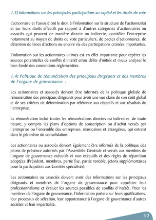 1.3) Informations sur les principales participations au capital et les droits de vote 
L’actionnaire et l’associé ont le droit à l’information sur la structure de l’actionnariat 
et sur leurs droits effectifs par rapport à d’autres catégories d’actionnaires ou 
associés qui peuvent de manière directe ou indirecte, contrôler l’entreprise 
notamment au moyen de droits de vote particuliers, de pactes d’actionnaires, de 
détention de blocs d’actions ou encore via des participations croisées importantes. 
L’information sur les actionnaires ultimes est en effet importante pour repérer les 
sources potentielles de conflits d’intérêt et/ou délits d’initiés et mieux analyser le 
bien fondé des conventions réglementées. 
1.4) Politique de rémunération des principaux dirigeants et des membres 
de l’organe de gouvernance : 
Les actionnaires et associés doivent être informés de la politique globale de 
rémunération des principaux dirigeants pour avoir une vue claire de son coût global 
et de ses critères de détermination par référence aux objectifs et aux résultats de 
l’entreprise. 
La rémunération inclut toutes les rémunérations directes ou indirectes, de toute 
nature, y compris les plans d’options de souscription ou d’achat versés par 
l’entreprise ou l’ensemble des entreprises, marocaines et étrangères, qui entrent 
dans le périmètre de consolidation. 
Les actionnaires ou associés doivent également être informés de la politique des 
jetons de présence autorisés par l’Assemblée Générale et versés aux membres de 
l’organe de gouvernance exécutifs et non exécutifs et des règles de répartition 
adoptées (Président, membres, partie fixe, partie variable, jetons supplémentaires 
pour la participation aux Comités spécialisés). 
Les actionnaires ou associés doivent avoir des informations sur les principaux 
dirigeants et membres de l’organe de gouvernance pour apprécier leur 
professionnalisme et évaluer les sources possibles de conflits d’intérêt. Pour les 
membres de l’organe de gouvernance, l’information portera sur leurs qualifications, 
leur processus de sélection, leur appartenance à l’organe de gouvernance d’autres 
sociétés et leur impartialité. 
32 
 
