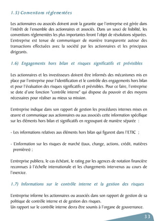 1. 5 ) Co nventions ré gleme ntées 
Les actionnaires ou associés doivent avoir la garantie que l’entreprise est gérée dans 
l’intérêt de l’ensemble des actionnaires et associés. Dans un souci de lisibilité, les 
conventions réglementées les plus importantes feront l’objet de résolutions séparées. 
L’entreprise est tenue de communiquer de manière transparente autour des 
transactions effectuées avec la société par les actionnaires et les principaux 
dirigeants. 
1.6) Engagements hors bilan et risques significatifs et prévisibles 
Les actionnaires et les investisseurs doivent être informés des mécanismes mis en 
place par l’entreprise pour l’identification et le contrôle des engagements hors bilan 
et pour l’évaluation des risques significatifs et prévisibles. Pour ce faire, l’entreprise 
se dote d’une fonction "contrôle interne" qui dispose du pouvoir et des moyens 
nécessaires pour réaliser au mieux sa mission. 
L’entreprise indique dans son rapport de gestion les procédures internes mises en 
oeuvre et communique aux actionnaires ou aux associés cette information spécifique 
sur les éléments hors bilan et significatifs en regroupant de manière séparée : 
- Les informations relatives aux éléments hors bilan qui figurent dans l’ETIC ; 
- L’information sur les risques de marché (taux, change, actions, crédit, matières 
premières) ; 
L’entreprise publiera, le cas échéant, le rating par les agences de notation financière 
reconnues à l’échelle internationale et les changements intervenus au cours de 
l’exercice. 
1.7) Informations sur le contrôle interne et la gestion des risques 
L’entreprise informe les actionnaires ou associés dans son rapport de gestion de sa 
politique de contrôle interne et de gestion des risques. 
Un rapport sur le contrôle interne devra être soumis à l’organe de gouvernance. 
33 
 