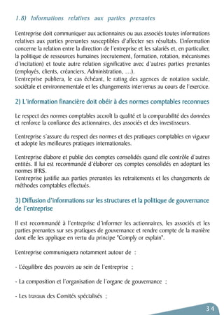1.8) Informations relatives aux parties prenantes 
L’entreprise doit communiquer aux actionnaires ou aux associés toutes informations 
relatives aux parties prenantes susceptibles d’affecter ses résultats. L’information 
concerne la relation entre la direction de l’entreprise et les salariés et, en particulier, 
la politique de ressources humaines (recrutement, formation, rotation, mécanismes 
d’incitation) et toute autre relation significative avec d’autres parties prenantes 
(employés, clients, créanciers, Administration, …). 
L’entreprise publiera, le cas échéant, le rating des agences de notation sociale, 
sociétale et environnementale et les changements intervenus au cours de l’exercice. 
2) L’information financière doit obéir à des normes comptables reconnues 
Le respect des normes comptables accroît la qualité et la comparabilité des données 
et renforce la confiance des actionnaires, des associés et des investisseurs. 
L’entreprise s’assure du respect des normes et des pratiques comptables en vigueur 
et adopte les meilleures pratiques internationales. 
L’entreprise élabore et publie des comptes consolidés quand elle contrôle d’autres 
entités. Il lui est recommandé d’élaborer ces comptes consolidés en adoptant les 
normes IFRS. 
L’entreprise justifie aux parties prenantes les retraitements et les changements de 
méthodes comptables effectués. 
3) Diffusion d’informations sur les structures et la politique de gouvernance 
de l’entreprise 
Il est recommandé à l’entreprise d’informer les actionnaires, les associés et les 
parties prenantes sur ses pratiques de gouvernance et rendre compte de la manière 
dont elle les applique en vertu du principe "Comply or explain". 
L’entreprise communiquera notamment autour de : 
- L’équilibre des pouvoirs au sein de l’entreprise ; 
- La composition et l’organisation de l’organe de gouvernance ; 
- Les travaux des Comités spécialisés ; 
34 
 
