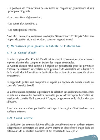 - La politique de rémunération des membres de l’organe de gouvernance et des 
principaux dirigeants ; 
- Les conventions réglementées ; 
- Les pactes d’actionnaires ; 
- Les participations croisées. 
A cet effet, l’entreprise consacrera un chapitre "Gouvernance d’entreprise" dans son 
rapport de gestion et, le cas échéant, dans son rapport annuel. 
4) Mécanismes pour garantir la fiabilité de l’informa tion 
4.1) Le Comité d’audit 
La mise en place d’un Comité d’audit est fortement recommandée pour examiner 
le projet d’arrêté des comptes et évaluer les risques comptables. 
Le Comité d’audit rend compte à l’organe de gouvernance pour lui permettre 
d’assurer ses missions de contrôle de la gestion et de vérification de la fiabilité et 
de la clarté des informations à destination des actionnaires ou associés et des 
investisseurs. 
Le rapport de gestion doit comporter un exposé sur l’activité du Comité d’audit au 
cours de l’exercice écoulé. 
Le Comité d’audit supervise la procédure de sélection des auditeurs externes, émet 
un avis sur le niveau des honoraires demandés par ces derniers pour l’exécution de 
missions de contrôle légal et soumet à l’organe de gouvernance le résultat de cette 
sélection. 
Il accorde une attention particulière au respect des règles d’indépendance des 
auditeurs externes. 
4.2) L’audit externe 
La vérification des comptes doit être effectuée annuellement par un auditeur externe 
indépendant et compétent qui émet un avis externe et objectif sur l’image fidèle du 
patrimoine, de la situation financière et des résultats de l’entreprise. 
35 
 