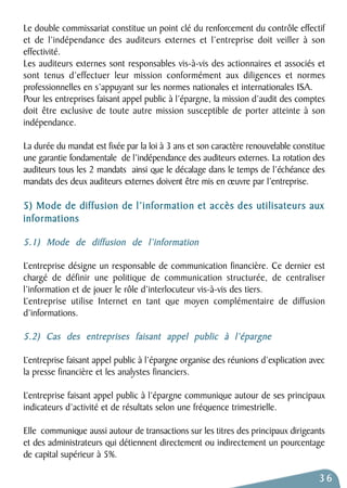 Le double commissariat constitue un point clé du renforcement du contrôle effectif 
et de l’indépendance des auditeurs externes et l’entreprise doit veiller à son 
effectivité. 
Les auditeurs externes sont responsables vis-à-vis des actionnaires et associés et 
sont tenus d’effectuer leur mission conformément aux diligences et normes 
professionnelles en s’appuyant sur les normes nationales et internationales ISA. 
Pour les entreprises faisant appel public à l’épargne, la mission d’audit des comptes 
doit être exclusive de toute autre mission susceptible de porter atteinte à son 
indépendance. 
La durée du mandat est fixée par la loi à 3 ans et son caractère renouvelable constitue 
une garantie fondamentale de l’indépendance des auditeurs externes. La rotation des 
auditeurs tous les 2 mandats ainsi que le décalage dans le temps de l’échéance des 
mandats des deux auditeurs externes doivent être mis en oeuvre par l’entreprise. 
5) Mode de diffusion de l’information et accès des utilisateurs aux 
informations 
5.1) Mode de diffusion de l’information 
L’entreprise désigne un responsable de communication financière. Ce dernier est 
chargé de définir une politique de communication structurée, de centraliser 
l’information et de jouer le rôle d’interlocuteur vis-à-vis des tiers. 
L’entreprise utilise Internet en tant que moyen complémentaire de diffusion 
d’informations. 
5.2) Cas des entreprises faisant appel public à l’épargne 
L’entreprise faisant appel public à l’épargne organise des réunions d’explication avec 
la presse financière et les analystes financiers. 
L’entreprise faisant appel public à l’épargne communique autour de ses principaux 
indicateurs d’activité et de résultats selon une fréquence trimestrielle. 
Elle communique aussi autour de transactions sur les titres des principaux dirigeants 
et des administrateurs qui détiennent directement ou indirectement un pourcentage 
de capital supérieur à 5%. 
36 
 