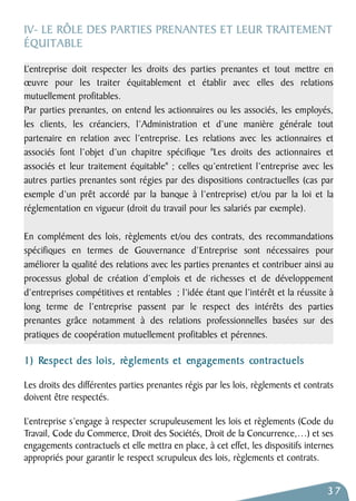 IV- LE RÔLE DES PARTIES PRENANTES ET LEUR TRAITEMENT 
É Q U I T A B L E 
L’entreprise doit respecter les droits des parties prenantes et tout mettre en 
oeuvre pour les traiter équitablement et établir avec elles des relations 
mutuellement profitables. 
Par parties prenantes, on entend les actionnaires ou les associés, les employés, 
les clients, les créanciers, l’Administration et d’une manière générale tout 
partenaire en relation avec l’entreprise. Les relations avec les actionnaires et 
associés font l’objet d’un chapitre spécifique "Les droits des actionnaires et 
associés et leur traitement équitable" ; celles qu’entretient l’entreprise avec les 
autres parties prenantes sont régies par des dispositions contractuelles (cas par 
exemple d’un prêt accordé par la banque à l’entreprise) et/ou par la loi et la 
réglementation en vigueur (droit du travail pour les salariés par exemple). 
En complément des lois, règlements et/ou des contrats, des recommandations 
spécifiques en termes de Gouvernance d’Entreprise sont nécessaires pour 
améliorer la qualité des relations avec les parties prenantes et contribuer ainsi au 
processus global de création d’emplois et de richesses et de développement 
d’entreprises compétitives et rentables ; l’idée étant que l’intérêt et la réussite à 
long terme de l’entreprise passent par le respect des intérêts des parties 
prenantes grâce notamment à des relations professionnelles basées sur des 
pratiques de coopération mutuellement profitables et pérennes. 
1) Respect des lois, règlements et engagements contractuels 
Les droits des différentes parties prenantes régis par les lois, règlements et contrats 
doivent être respectés. 
L’entreprise s’engage à respecter scrupuleusement les lois et règlements (Code du 
Travail, Code du Commerce, Droit des Sociétés, Droit de la Concurrence,…) et ses 
engagements contractuels et elle mettra en place, à cet effet, les dispositifs internes 
appropriés pour garantir le respect scrupuleux des lois, règlements et contrats. 
37 
 