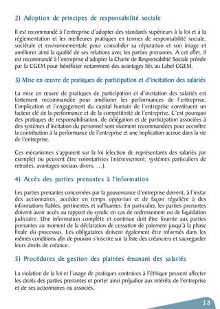 2) Adoption de principes de responsabilité sociale 
Il est recommandé à l’entreprise d’adopter des standards supérieurs à la loi et à la 
réglementation et les meilleures pratiques en termes de responsabilité sociale, 
sociétale et environnementale pour consolider sa réputation et son image et 
améliorer ainsi la qualité de ses relations avec les parties prenantes. A cet effet, il 
est recommandé à l’entreprise d’adopter la Charte de Responsabilité Sociale prônée 
par la CGEM pour bénéficier notamment des avantages liés au Label CGEM. 
3) Mise en oeuvre de pratiques de participation et d’incitation des salariés 
La mise en oeuvre de pratiques de participation et d’incitation des salariés est 
fortement recommandée pour améliorer les performances de l’entreprise. 
L’implication et l’engagement du capital humain de l’entreprise constituent un 
facteur clé de la performance et de la compétitivité de l’entreprise. C’est pourquoi 
des pratiques de responsabilisation, de délégation et de participation associées à 
des systèmes d’incitation du personnel sont vivement recommandées pour accroître 
la contribution à la performance de l’entreprise et une implication accrue dans la vie 
de l’entreprise. 
Ces mécanismes s’appuient sur la loi (élection de représentants des salariés par 
exemple) ou peuvent être volontaristes (intéressement, systèmes particuliers de 
retraites, avantages sociaux divers, …). 
4) Accès des parties prenantes à l’information 
Les parties prenantes concernées par la gouvernance d’entreprise doivent, à l’instar 
des actionnaires, accéder en temps opportun et de façon régulière à des 
informations fiables, pertinentes et suffisantes. En particulier, les parties prenantes 
doivent avoir accès au rapport du syndic en cas de redressement ou de liquidation 
judiciaire. Une information complète et continue doit être fournie aux parties 
prenantes au moment de la déclaration de cessation de paiement jusqu’à la phase 
finale du processus. Les obligataires doivent également être informés dans les 
mêmes conditions afin de pouvoir s’inscrire sur la liste des créanciers et sauvegarder 
leurs droits de créance. 
5) Procédures de gestion des plaintes émanant des sa lariés 
La violation de la loi et l’usage de pratiques contraires à l’éthique peuvent affecter 
les droits des parties prenantes et porter ainsi préjudice aux intérêts de l’entreprise 
et de ses actionnaires ou associés. 
38 
 