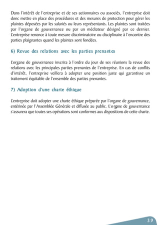 Dans l’intérêt de l’entreprise et de ses actionnaires ou associés, l’entreprise doit 
donc mettre en place des procédures et des mesures de protection pour gérer les 
plaintes déposées par les salariés ou leurs représentants. Les plaintes sont traitées 
par l’organe de gouvernance ou par un médiateur désigné par ce dernier. 
L’entreprise renonce à toute mesure discriminatoire ou disciplinaire à l’encontre des 
parties plaignantes quand les plaintes sont fondées. 
6) Revue des rela tions avec les pa rties prena nt es 
L’organe de gouvernance inscrira à l’ordre du jour de ses réunions la revue des 
relations avec les principales parties prenantes de l’entreprise. En cas de conflits 
d’intérêt, l’entreprise veillera à adopter une position juste qui garantisse un 
traitement équitable de l’ensemble des parties prenantes. 
7) Adoption d’une charte éthique 
L’entreprise doit adopter une charte éthique préparée par l’organe de gouvernance, 
entérinée par l’Assemblée Générale et diffusée au public. L’ o rgane de gouvernance 
s’assurera que toutes ses opérations sont conformes aux dispositions de cette charte. 
39 
 
