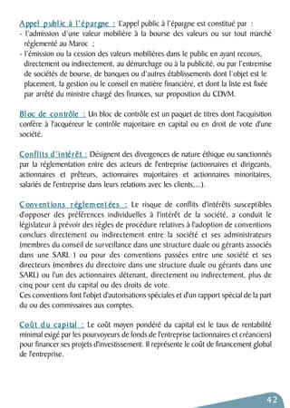 Appel p ubl ic à l’épargne : L’appel public à l’épargne est constitué par : 
- l’admission d’une valeur mobilière à la bourse des valeurs ou sur tout marché 
réglementé au Maroc ; 
- l’émission ou la cession des valeurs mobilières dans le public en ayant recours, 
directement ou indirectement, au démarchage ou à la publicité, ou par l’entremise 
de sociétés de bourse, de banques ou d’autres établissements dont l’objet est le 
placement, la gestion ou le conseil en matière financière, et dont la liste est fixée 
par arrêté du ministre chargé des finances, sur proposition du CDVM. 
Bl oc de contrôle : Un bloc de contrôle est un paquet de titres dont l'acquisition 
confère à l'acquéreur le contrôle majoritaire en capital ou en droit de vote d'une 
société. 
Conflits d’intérêt : Désignent des divergences de nature éthique ou sanctionnés 
par la réglementation entre des acteurs de l'entreprise (actionnaires et dirigeants, 
actionnaires et prêteurs, actionnaires majoritaires et actionnaires minoritaires, 
salariés de l'entreprise dans leurs relations avec les clients,...). 
Conv ent ions r églement ées : Le risque de conflits d'intérêts susceptibles 
d'opposer des préférences individuelles à l'intérêt de la société, a conduit le 
législateur à prévoir des règles de procédure relatives à l'adoption de conventions 
conclues directement ou indirectement entre la société et ses administrateurs 
(membres du conseil de surveillance dans une structure duale ou gérants associés 
dans une SARL ) ou pour des conventions passées entre une société et ses 
directeurs (membres du directoire dans une structure duale ou gérants dans une 
SARL) ou l'un des actionnaires détenant, directement ou indirectement, plus de 
cinq pour cent du capital ou des droits de vote. 
Ces conventions font l'objet d'autorisations spéciales et d'un rapport spécial de la part 
du ou des commissaires aux comptes. 
Coût d u capital : Le coût moyen pondéré du capital est le taux de rentabilité 
minimal exigé par les pourvoyeurs de fonds de l'entreprise (actionnaires et créanciers) 
pour financer ses projets d'investissement. Il représente le coût de financement global 
de l'entreprise. 
42 
 