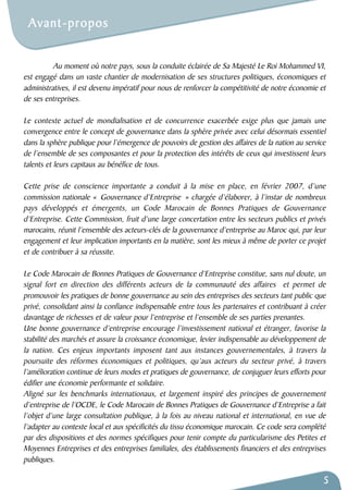 Au moment où notre pays, sous la conduite éclairée de Sa Majesté Le Roi Mohammed VI, 
est engagé dans un vaste chantier de modernisation de ses structures politiques, économiques et 
administratives, il est devenu impératif pour nous de renforcer la compétitivité de notre économie et 
de ses entreprises. 
Le contexte actuel de mondialisation et de concurrence exacerbée exige plus que jamais une 
convergence entre le concept de gouvernance dans la sphère privée avec celui désormais essentiel 
dans la sphère publique pour l’émergence de pouvoirs de gestion des affaires de la nation au service 
de l’ensemble de ses composantes et pour la protection des intérêts de ceux qui investissent leurs 
talents et leurs capitaux au bénéfice de tous. 
Cette prise de conscience importante a conduit à la mise en place, en février 2007, d’une 
commission nationale « Gouvernance d’Entreprise » chargée d’élaborer, à l’instar de nombreux 
pays développés et émergents, un Code Marocain de Bonnes Pratiques de Gouvernance 
d’Entreprise. Cette Commission, fruit d’une large concertation entre les secteurs publics et privés 
marocains, réunit l’ensemble des acteurs-clés de la gouvernance d’entreprise au Maroc qui, par leur 
engagement et leur implication importants en la matière, sont les mieux à même de porter ce projet 
et de contribuer à sa réussite. 
Le Code Marocain de Bonnes Pratiques de Gouvernance d’Entreprise constitue, sans nul doute, un 
signal fort en direction des différents acteurs de la communauté des affaires et permet de 
promouvoir les pratiques de bonne gouvernance au sein des entreprises des secteurs tant public que 
privé, consolidant ainsi la confiance indispensable entre tous les partenaires et contribuant à créer 
davantage de richesses et de valeur pour l’entreprise et l’ensemble de ses parties prenantes. 
Une bonne gouvernance d’entreprise encourage l’investissement national et étranger, favorise la 
stabilité des marchés et assure la croissance économique, levier indispensable au développement de 
la nation. Ces enjeux importants imposent tant aux instances gouvernementales, à travers la 
poursuite des réformes économiques et politiques, qu’aux acteurs du secteur privé, à travers 
l’amélioration continue de leurs modes et pratiques de gouvernance, de conjuguer leurs efforts pour 
édifier une économie performante et solidaire. 
Aligné sur les benchmarks internationaux, et largement inspiré des principes de gouvernement 
d’entreprise de l’OCDE, le Code Marocain de Bonnes Pratiques de Gouvernance d’Entreprise a fait 
l’objet d’une large consultation publique, à la fois au niveau national et international, en vue de 
l’adapter au contexte local et aux spécificités du tissu économique marocain. Ce code sera complété 
par des dispositions et des normes spécifiques pour tenir compte du particularisme des Petites et 
Moyennes Entreprises et des entreprises familiales, des établissements financiers et des entreprises 
publiques. 
5 
Avant-propos 
 