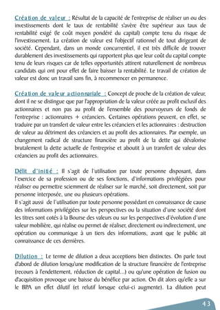 Créa ti on de val e ur : Résultat de la capacité de l'entreprise de réaliser un ou des 
investissements dont le taux de rentabilité s'avère être supérieur aux taux de 
rentabilité exigé (le coût moyen pondéré du capital) compte tenu du risque de 
l'investissement. La création de valeur est l'objectif rationnel de tout dirigeant de 
société. Cependant, dans un monde concurrentiel, il est très difficile de trouver 
durablement des investissements qui rapportent plus que leur coût du capital compte 
tenu de leurs risques car de telles opportunités attirent naturellement de nombreux 
candidats qui ont pour effet de faire baisser la rentabilité. Le travail de création de 
valeur est donc un travail sans fin, à recommencer en permanence. 
Créa ti on de va le ur a ctionnariale : Concept de proche de la création de valeur, 
dont il ne se distingue que par l'appropriation de la valeur créée au profit exclusif des 
actionnaires et non pas au profit de l'ensemble des pourvoyeurs de fonds de 
l'entreprise : actionnaires + créanciers. Certaines opérations peuvent, en effet, se 
traduire par un transfert de valeur entre les créanciers et les actionnaires : destruction 
de valeur au détriment des créanciers et au profit des actionnaires. Par exemple, un 
changement radical de structure financière au profit de la dette qui dévalorise 
brutalement la dette actuelle de l'entreprise et aboutit à un transfert de valeur des 
créanciers au profit des actionnaires. 
Délit d’initi é : Il s’agit de l’utilisation par toute personne disposant, dans 
l’exercice de sa profession ou de ses fonctions, d’informations privilégiées pour 
réaliser ou permettre sciemment de réaliser sur le marché, soit directement, soit par 
personne interposée, une ou plusieurs opérations. 
Il s’agit aussi de l’utilisation par toute personne possédant en connaissance de cause 
des informations privilégiées sur les perspectives ou la situation d’une société dont 
les titres sont cotés à la Bourse des valeurs ou sur les perspectives d’évolution d’une 
valeur mobilière, qui réalise ou permet de réaliser, directement ou indirectement, une 
opération ou communique à un tiers des informations, avant que le public ait 
connaissance de ces dernières. 
D i l u t i o n : Le terme de dilution a deux acceptions bien distinctes. On parle tout 
d'abord de dilution lorsqu'une modification de la structure financière de l'entreprise 
(recours à l'endettement, réduction de capital...) ou qu'une opération de fusion ou 
d'acquisition provoque une baisse du bénéfice par action. On dit alors qu'elle a sur 
le BPA un effet dilutif (et relutif lorsque celui-ci augmente). La dilution peut 
43 
 
