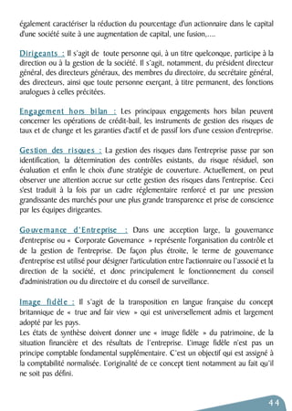 également caractériser la réduction du pourcentage d'un actionnaire dans le capital 
d'une société suite à une augmentation de capital, une fusion,.... 
D i r i g e a n t s : Il s’agit de toute personne qui, à un titre quelconque, participe à la 
direction ou à la gestion de la société. Il s’agit, notamment, du président directeur 
général, des directeurs généraux, des membres du directoire, du secrétaire général, 
des directeurs, ainsi que toute personne exerçant, à titre permanent, des fonctions 
analogues à celles précitées. 
Engagement hors bi lan : Les principaux engagements hors bilan peuvent 
concerner les opérations de crédit-bail, les instruments de gestion des risques de 
taux et de change et les garanties d'actif et de passif lors d'une cession d'entreprise. 
Ge s tion des risques : La gestion des risques dans l'entreprise passe par son 
identification, la détermination des contrôles existants, du risque résiduel, son 
évaluation et enfin le choix d'une stratégie de couverture. Actuellement, on peut 
observer une attention accrue sur cette gestion des risques dans l'entreprise. Ceci 
s'est traduit à la fois par un cadre réglementaire renforcé et par une pression 
grandissante des marchés pour une plus grande transparence et prise de conscience 
par les équipes dirigeantes. 
Go uv e rnance d’Entreprise : Dans une acception large, la gouvernance 
d'entreprise ou « Corporate Governance » représente l'organisation du contrôle et 
de la gestion de l'entreprise. De façon plus étroite, le terme de gouvernance 
d'entreprise est utilisé pour désigner l'articulation entre l'actionnaire ou l’associé et la 
direction de la société, et donc principalement le fonctionnement du conseil 
d'administration ou du directoire et du conseil de surveillance. 
Image fi d èl e : Il s’agit de la transposition en langue française du concept 
britannique de « true and fair view » qui est universellement admis et largement 
adopté par les pays. 
Les états de synthèse doivent donner une « image fidèle » du patrimoine, de la 
situation financière et des résultats de l’entreprise. L’image fidèle n’est pas un 
principe comptable fondamental supplémentaire. C’est un objectif qui est assigné à 
la comptabilité normalisée. L’originalité de ce concept tient notamment au fait qu’il 
ne soit pas défini. 
44 
 