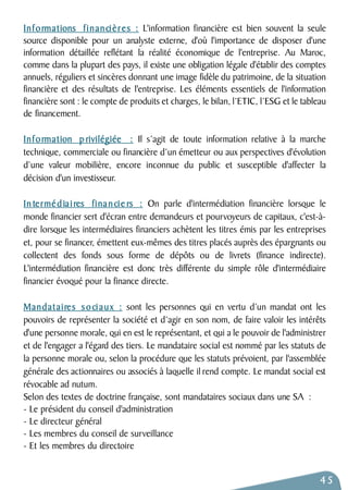 Informations financières : L'information financière est bien souvent la seule 
source disponible pour un analyste externe, d'où l'importance de disposer d'une 
information détaillée reflétant la réalité économique de l'entreprise. Au Maroc, 
comme dans la plupart des pays, il existe une obligation légale d'établir des comptes 
annuels, réguliers et sincères donnant une image fidèle du patrimoine, de la situation 
financière et des résultats de l'entreprise. Les éléments essentiels de l'information 
financière sont : le compte de produits et charges, le bilan, l’ETIC, l’ESG et le tableau 
de financement. 
Information p rivilégiée : Il s’agit de toute information relative à la marche 
technique, commerciale ou financière d’un émetteur ou aux perspectives d'évolution 
d’une valeur mobilière, encore inconnue du public et susceptible d'affecter la 
décision d'un investisseur. 
In termé d ia i res financie rs : On parle d'intermédiation financière lorsque le 
monde financier sert d'écran entre demandeurs et pourvoyeurs de capitaux, c'est-à-dire 
lorsque les intermédiaires financiers achètent les titres émis par les entreprises 
et, pour se financer, émettent eux-mêmes des titres placés auprès des épargnants ou 
collectent des fonds sous forme de dépôts ou de livrets (finance indirecte). 
L'intermédiation financière est donc très différente du simple rôle d'intermédiaire 
financier évoqué pour la finance directe. 
Mandataires sociaux : sont les personnes qui en vertu d’un mandat ont les 
pouvoirs de représenter la société et d’agir en son nom, de faire valoir les intérêts 
d'une personne morale, qui en est le représentant, et qui a le pouvoir de l'administrer 
et de l'engager a l'égard des tiers. Le mandataire social est nommé par les statuts de 
la personne morale ou, selon la procédure que les statuts prévoient, par l'assemblée 
générale des actionnaires ou associés à laquelle il rend compte. Le mandat social est 
révocable ad nutum. 
Selon des textes de doctrine française, sont mandataires sociaux dans une SA : 
- Le président du conseil d'administration 
- Le directeur général 
- Les membres du conseil de surveillance 
- Et les membres du directoire 
45 
 