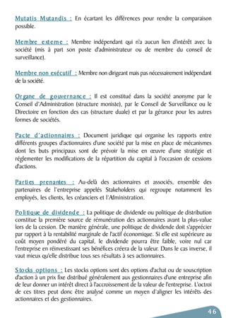 Mutatis Mutandis : En écartant les différences pour rendre la comparaison 
possible. 
Membre e xt e rn e : Membre indépendant qui n'a aucun lien d'intérêt avec la 
société (mis à part son poste d'administrateur ou de membre du conseil de 
surveillance). 
Membre non exécutif : Membre non dirigeant mais pas nécessairement indépendant 
de la société. 
Or gane de gouvernanc e : Il est constitué dans la société anonyme par le 
Conseil d’Administration (structure moniste), par le Conseil de Surveillance ou le 
Directoire en fonction des cas (structure duale) et par la gérance pour les autres 
formes de sociétés. 
Pa c te d’actionnaires : Document juridique qui organise les rapports entre 
différents groupes d'actionnaires d'une société par la mise en place de mécanismes 
dont les buts principaux sont de prévoir la mise en oeuvre d'une stratégie et 
réglementer les modifications de la répartition du capital à l'occasion de cessions 
d'actions. 
Pa r ti es prenantes : Au-delà des actionnaires et associés, ensemble des 
partenaires de l’entreprise appelés Stakeholders qui regroupe notamment les 
employés, les clients, les créanciers et l’Administration. 
Po li tique de d i vidend e : La politique de dividende ou politique de distribution 
constitue la première source de rémunération des actionnaires avant la plus-value 
lors de la cession. De manière générale, une politique de dividende doit s'apprécier 
par rapport à la rentabilité marginale de l'actif économique. Si elle est supérieure au 
coût moyen pondéré du capital, le dividende pourra être faible, voire nul car 
l'entreprise en réinvestissant ses bénéfices créera de la valeur. Dans le cas inverse, il 
vaut mieux qu'elle distribue tous ses résultats à ses actionnaires. 
S to cks options : Les stocks options sont des options d'achat ou de souscription 
d'action à un prix fixe distribué généralement aux gestionnaires d'une entreprise afin 
de leur donner un intérêt direct à l'accroissement de la valeur de l'entreprise. L'octroi 
de ces titres peut donc être analysé comme un moyen d’aligner les intérêts des 
actionnaires et des gestionnaires. 
46 
 