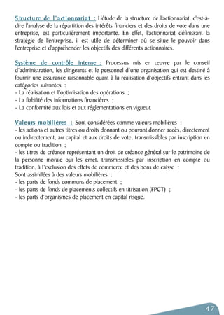 S tru ctu re de l ’ a ctionnari a t : L'étude de la structure de l'actionnariat, c'est-à-dire 
l'analyse de la répartition des intérêts financiers et des droits de vote dans une 
entreprise, est particulièrement importante. En effet, l'actionnariat définissant la 
stratégie de l'entreprise, il est utile de déterminer où se situe le pouvoir dans 
l'entreprise et d'appréhender les objectifs des différents actionnaires. 
Système de contrôle interne : Processus mis en oeuvre par le conseil 
d’administration, les dirigeants et le personnel d’une organisation qui est destiné à 
fournir une assurance raisonnable quant à la réalisation d’objectifs entrant dans les 
catégories suivantes : 
- La réalisation et l’optimisation des opérations ; 
- La fiabilité des informations financières ; 
- La conformité aux lois et aux réglementations en vigueur. 
Valeurs mobil i è res : Sont considérées comme valeurs mobilières : 
- les actions et autres titres ou droits donnant ou pouvant donner accès, directement 
ou indirectement, au capital et aux droits de vote, transmissibles par inscription en 
compte ou tradition ; 
- les titres de créance représentant un droit de créance général sur le patrimoine de 
la personne morale qui les émet, transmissibles par inscription en compte ou 
tradition, à l’exclusion des effets de commerce et des bons de caisse ; 
Sont assimilées à des valeurs mobilières : 
- les parts de fonds communs de placement ; 
- les parts de fonds de placements collectifs en titrisation (FPCT) ; 
- les parts d’organismes de placement en capital risque. 
47 
 