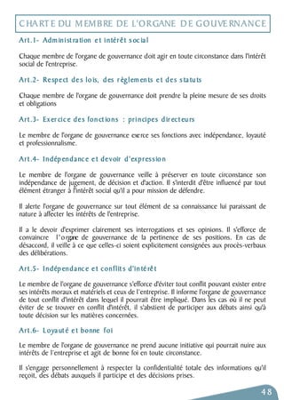 CHARTE DU MEMBRE DE L'ORGANE DE GOUVERNANCE 
Art.1- Adm in i st ra tion e t i n tér ê t s oc ia l 
Chaque membre de l'organe de gouvernance doit agir en toute circonstance dans l'intérêt 
social de l'entreprise. 
Art.2- Respect de s lo is, d es r èg l emen ts e t des s ta tu ts 
Chaque membre de l'organe de gouvernance doit prendre la pleine mesure de ses droits 
et obligations 
Art.3- Ex er cic e des fon ct ions : pri n cipes d ir ect eu rs 
Le membre de l'organe de gouvernance exe rce ses fonctions avec indépendance, loyauté 
et professionnalisme. 
Art.4- Indép endanc e e t devoir d ' expres s io n 
Le membre de l'organe de gouvernance veille à préserver en toute circonstance son 
indépendance de jugement, de décision et d'action. Il s'interdit d'être influencé par tout 
élément étranger à l'intérêt social qu'il a pour mission de défendre. 
Il alerte l'organe de gouvernance sur tout élément de sa connaissance lui paraissant de 
nature à affecter les intérêts de l'entreprise. 
Il a le devoir d'exprimer clairement ses interrogations et ses opinions. Il s'efforce de 
convaincre l ' o rgane de gouvernance de la pertinence de ses positions. En cas de 
désaccord, il veille à ce que celles-ci soient explicitement consignées aux procès- verbaux 
des délibérations. 
Art.5- Indép endanc e e t con f l it s d'in té rê t 
Le membre de l'organe de gouvernance s'efforce d'éviter tout conflit pouvant exister entre 
ses intérêts moraux et matériels et ceux de l’entreprise. Il informe l'organe de gouvernance 
de tout conflit d'intérêt dans lequel il pourrait être impliqué. Dans les cas où il ne peut 
éviter de se trouver en conflit d'intérêt, il s'abstient de participer aux débats ainsi qu'à 
toute décision sur les matières concernées. 
Art.6- Loya ut é e t bonne f o i 
Le membre de l'organe de gouvernance ne prend aucune initiative qui pourrait nuire aux 
intérêts de l’entreprise et agit de bonne foi en toute circonstance. 
Il s'engage personnellement à respecter la confidentialité totale des informations qu'il 
reçoit, des débats auxquels il participe et des décisions prises. 
48 
 