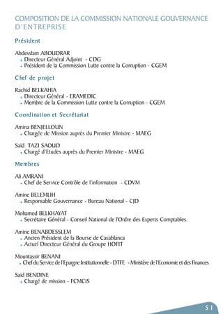 COMPOSITION DE LA COMMISSION NATIONALE GOUVERNANCE 
D’ENTREPRISE 
P r é s i d e n t 
Abdesslam ABOUDRAR 
Directeur Général Adjoint - CDG 
Président de la Commission Lutte contre la Corruption - CGEM 
Chef de p rojet 
Rachid BELKAHIA 
Directeur Général - ERAMEDIC 
Membre de la Commission Lutte contre la Corruption - CGEM 
Coordination et Secrétari a t 
Amina BENJELLOUN 
Chargée de Mission auprès du Premier Ministre - MAEG 
Saïd TAZI SAOUD 
Chargé d’Etudes auprès du Premier Ministre - MAEG 
M e m b r e s 
Ali AMRANI 
Chef de Service Contrôle de l’information - CDVM 
Amine BELEMLIH 
Responsable Gouvernance - Bureau National - CJD 
Mohamed BELKHAYAT 
Secrétaire Général - Conseil National de l'Ordre des Experts Comptables. 
Amine BENABDESSLEM 
Ancien Président de la Bourse de Casablanca 
Actuel Directeur Général du Groupe HOFIT 
Mountassir BENANI 
Chef du Service de l’Epargne Institutionnelle - DTFE - Ministère de l’Economie et des Finances 
Said BENDINE 
Chargé de mission - FCMCIS 
51 
 