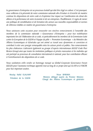La gouvernance d’entreprise est un processus évolutif qui doit être érigé en culture. C’est pourquoi, 
nous veillerons à la pérennité de notre commission nationale afin d’évaluer et d’enrichir de manière 
continue les dispositions de notre code et d’optimiser leur impact sur l’amélioration du climat des 
affaires et la performance de notre économie et de ses entreprises. Parallèlement, il s’agira de mener 
une politique de sensibilisation et de formation des acteurs aux nouvelles responsabilités et normes 
de référence établies en matière de gouvernance d’entreprise. 
Nous saisissons cette occasion pour renouveler nos sincères remerciements à l’ensemble des 
membres de la commission nationale « Gouvernance d’Entreprise » pour leur mobilisation 
importante lors de l’élaboration de ce code, et particulièrement les membres de la Commission Lutte 
contre la Corruption de la CGEM et l’équipe du pôle « Promotion Economique » du Ministère des 
Affaires Economiques et Générales qui ont animé ce travail avec dynamisme et conviction et 
contribué à créer une synergie remarquable entre les acteurs privés et publics. Nos remerciements 
les plus chaleureux s’adressent également au groupe d’experts internationaux (GCGF Code Peer 
Review Group) ainsi que toutes les institutions publiques et privées marocaines et les individus qui 
ont participé au processus de consultation international et national, pour leur contribution efficace 
à l’enrichissement des dispositions de ce code. 
Nous souhaitons enfin rendre un hommage marqué au Global Corporate Governance Forum 
(GCGF) pour l’assistance technique apportée tout au long de ce projet ainsi qu’à la SFI et à l’OCDE 
pour leur important soutien. 
6 
Nizar BARAKA 
Ministre délégué auprès du Premier Ministre 
Chargé des Affaires Economiques et générales 
Moulay Hafid ELALAMY 
Président de la CGEM 
 