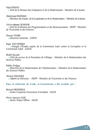 Najia RAHALI 
Chef de la Division des Evaluations et de la Modernisation - Ministère de la Justice 
Abdelmajid RHOMIJA 
Directeur des Etudes, de la Coopération et de la Modernisation - Ministère de la Justice 
A b d e rrahmane SEMMAR 
Chef de la Division des Programmations et des Restructurations - DEPP - Ministère 
de l’Economie et des Finances 
Dounia TAARJI 
Directrice Générale - CDVM 
Rajae TAZI SIDQUI 
Chargée d’Etudes auprès de la Commission Lutte contre la Corruption et la 
Commission Label - CGEM 
Khalid Yacoubi 
Chef du service de la Promotion de l’éthique - Ministère de la Modernisation des 
Secteurs Publics 
Rabha Zeidguy 
Directrice de la Modernisation de l’Administration – Ministère de la Modernisation 
des Secteurs Publics 
Ahmed ZOUAOUI 
Adjoint au Directeur - DEPP - Ministère de l’Economie et des Finances 
Pour la rédaction du Code, la Commis s ion a été a s s istée pa r : 
Richard FREDERICK 
Senior Corporate Governance Consultant - GCGF 
M a r i e - Laurence GUY 
Senior Project Officer - GCGF 
53 
 