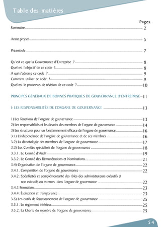T ab l e des mati è res 
Sommaire 
Avant propos 
Préambule 
Qu’est ce que la Gouvernance d’Entreprise ? 
Quel est l’objectif de ce code ? 
A qui s’adresse ce code ? 
Comment utiliser ce code ? 
Quel est le processus de révision de ce code ? 
Pages 
PRINCIPES GÉNÉRAUX DE BONNES PRATIQUES DE GOUVERNANCE D’ENTREPRISE 
I- LES RESPONSABILITÉS DE L’ORGANE DE GOUVERNANCE 
1) Les fonctions de l’organe de gouvernance 
2) Les responsabilités et les devoirs des membres de l’organe de gouvernance 
3) Les structures pour un fonctionnement efficace de l’organe de gouvernance 
3.1) L’indépendance de l’organe de gouvernance et de ses membres 
3.2) La déontologie des membres de l’organe de gouvernance 
3.3) Les Comités spécialisés de l’organe de gouvernance 
3.3.1. Le Comité d’Audit 
3.3.2. Le Comité des Rémunérations et Nominations 
3.4) Organisation de l’organe de gouvernance 
3.4.1. Composition de l’organe de gouvernance 
3.4.2. Spécificités et complémentarité des rôles des administrateurs exécutifs et 
non exécutifs ou externes dans l’organe de gouvernance 
3.4.3 Formation 
3.4.4. Évaluation et transparence 
3.5) Les outils de fonctionnement de l’organe de gouvernance 
3.5.1. Le règlement intérieur 
3.5.2. La Charte du membre de l’organe de gouvernance 
54 
2 
5 
7 
8899 
10 
11 
13 
13 
14 
16 
16 
17 
18 
19 
21 
22 
22 
22 
23 
23 
25 
25 
25 
 