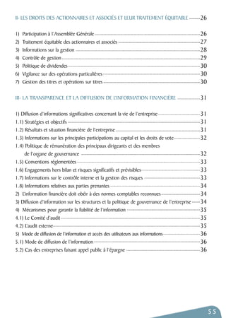 55 
II- LES DROITS DES ACTIONNAIRES ET ASSOCIÉS ET LEUR TRAITEMENT ÉQUITABLE 
1) Participation à l’Assemblée Générale 
2) Traitement équitable des actionnaires et associés 
3) Informations sur la gestion 
4) Contrôle de gestion 
5) Politique de dividendes 
6) Vigilance sur des opérations particulières 
7) Gestion des titres et opérations sur titres 
III- LA TRANSPARENCE ET LA DIFFUSION DE L’INFORMATION FINANCIÈRE 
1) Diffusion d’informations significatives concernant la vie de l’entreprise 
1.1) Stratégies et objectifs 
1.2) Résultats et situation financière de l’entreprise 
1.3) Informations sur les principales participations au capital et les droits de vote 
1.4) Politique de rémunération des principaux dirigeants et des membres 
de l’organe de gouvernance 
1.5) Conventions réglementées 
1.6) Engagements hors bilan et risques significatifs et prévisibles 
1.7) Informations sur le contrôle interne et la gestion des risques 
1.8) Informations relatives aux parties prenantes 
2) L’information financière doit obéir à des normes comptables reconnues 
3) Diffusion d’information sur les structures et la politique de gouvernance de l’entreprise 
4) Mécanismes pour garantir la fiabilité de l’information 
4.1) Le Comité d’audit 
4.2) L’audit externe 
5) Mode de diffusion de l’information et accès des utilisateurs aux informations 
5.1) Mode de diffusion de l’information 
5.2) Cas des entreprises faisant appel public à l’épargne 
26 
26 
27 
28 
29 
30 
30 
30 
31 
31 
31 
31 
32 
32 
33 
33 
33 
34 
34 
34 
35 
35 
35 
36 
36 
36 
 