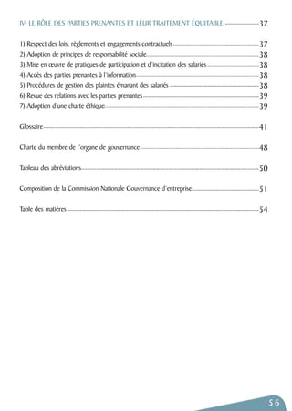 56 
IV- LE RÔLE DES PARTIES PRENANTES ET LEUR TRAITEMENT ÉQUITABLE 
1) Respect des lois, règlements et engagements contractuels 
2) Adoption de principes de responsabilité sociale 
3) Mise en oeuvre de pratiques de participation et d’incitation des salariés 
4) Accès des parties prenantes à l’information 
5) Procédures de gestion des plaintes émanant des salariés 
6) Revue des relations avec les parties prenantes 
7) Adoption d’une charte éthique 
Glossaire 
Charte du membre de l’organe de gouvernance 
Tableau des abréviations 
Composition de la Commission Nationale Gouvernance d’entreprise 
Table des matières 
37 
37 
38 
38 
38 
38 
39 
39 
41 
48 
50 
51 
54 
 
