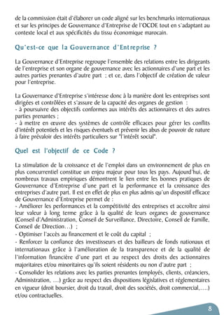 de la commission était d’élaborer un code aligné sur les benchmarks internationaux 
et sur les principes de Gouvernance d’Entreprise de l’OCDE tout en s’adaptant au 
contexte local et aux spécificités du tissu économique marocain. 
Qu’est-ce que l a Gouvern ance d’Ent reprise ? 
La Gouvernance d’Entreprise regroupe l’ensemble des relations entre les dirigeants 
de l’entreprise et son organe de gouvernance avec les actionnaires d’une part et les 
autres parties prenantes d’autre part ; et ce, dans l’objectif de création de valeur 
pour l’entreprise. 
La Gouvernance d’Entreprise s’intéresse donc à la manière dont les entreprises sont 
dirigées et contrôlées et s’assure de la capacité des organes de gestion : 
- à poursuivre des objectifs conformes aux intérêts des actionnaires et des autres 
parties prenantes ; 
- à mettre en oeuvre des systèmes de contrôle efficaces pour gérer les conflits 
d’intérêt potentiels et les risques éventuels et prévenir les abus de pouvoir de nature 
à faire prévaloir des intérêts particuliers sur "l’intérêt social". 
Quel est l’objectif de ce Code ? 
La stimulation de la croissance et de l’emploi dans un environnement de plus en 
plus concurrentiel constitue un enjeu majeur pour tous les pays. Aujourd’hui, de 
nombreux travaux empiriques démontrent le lien entre les bonnes pratiques de 
Gouvernance d’Entreprise d’une part et la performance et la croissance des 
entreprises d’autre part. Il est en effet de plus en plus admis qu’un dispositif efficace 
de Gouvernance d’Entreprise permet de : 
- Améliorer les performances et la compétitivité des entreprises et accroître ainsi 
leur valeur à long terme grâce à la qualité de leurs organes de gouvernance 
(Conseil d’Administration, Conseil de Surveillance, Directoire, Conseil de Famille, 
Conseil de Direction…) ; 
- Optimiser l’accès au financement et le coût du capital ; 
- Renforcer la confiance des investisseurs et des bailleurs de fonds nationaux et 
internationaux grâce à l’amélioration de la transparence et de la qualité de 
l’information financière d’une part et au respect des droits des actionnaires 
majoritaires et/ou minoritaires qu’ils soient résidents ou non d’autre part ; 
- Consolider les relations avec les parties prenantes (employés, clients, créanciers, 
Administration, …) grâce au respect des dispositions législatives et réglementaires 
en vigueur (droit boursier, droit du travail, droit des sociétés, droit commercial,….) 
et/ou contractuelles. 
8 
 