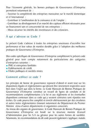 Pour l’économie générale, les bonnes pratiques de Gouvernance d’Entreprise 
permettent notamment de : 
- Favoriser la compétitivité des entreprises marocaines sur le marché domestique 
et à l’international ; 
- Contribuer à l’amélioration de la croissance et de l’emploi ; 
- Contribuer au développement d’un marché des capitaux efficient nécessaire pour 
un financement sain et concurrentiel de nos entreprises ; 
- Mieux sécuriser les intérêts des investisseurs et des créanciers. 
À qui s ’ adresse ce Code ? 
Le présent Code s’adresse à toutes les entreprises soucieuses d’accroître leur 
performance et leur valeur de manière durable grâce à l’adoption des meilleures 
pratiques de Gouvernance d’Entreprise. 
Des codes spécifiques de Gouvernance d’Entreprise compléteront le présent code 
général pour tenir compte notamment du particularisme des catégories 
d’entreprises suivantes : 
PME et entreprises familiales 
Etablissements de crédit 
Filiales publiques et sociétés mixtes 
Comment u tiliser ce code ? 
Les principes de bonne de gouvernance reposent d’abord et avant tout sur les 
dispositions légales et réglementaires qui doivent être strictement respectées aussi 
bien dans l’esprit que dans la forme. Le Code Marocain de Bonnes Pratiques de 
Gouvernance d’Entreprise constitue un recueil de lignes de conduite et de 
recommandations complémentaires à la loi et aux règlements et les éventuelles 
dispositions contenues dans ce code qui y seraient contraires sont réputées non 
écrites. Ce code pourra être complété et enrichi ultérieurement par des circulaires 
et autres textes réglementaires émanant notamment du Département du Premier 
Ministre et/ou d’autres départements et organismes concernés. 
Au niveau des organes de gouvernance, le Code Marocain de Bonnes Pratiques de 
Gouvernance d’Entreprise est fondé sur la structure moniste (Conseil 
d’Administration pour les S.A ou gérance pour les autres formes de sociétés). 
Néanmoins, les recommandations du dit code peuvent également s’appliquer, mutatis 
9 
 
