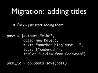 Migration: adding titles
  • Easy - just start adding them:
post = {author: “mike”,
        date: new Date(),
        text: “another blog post...”,
        tags: [“codemash”],
        title: “Review from CodeMash”}

post_id = db.posts.save(post)
 