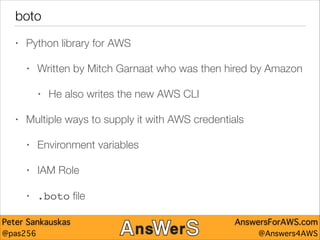 boto
•

Python library for AWS
•

Written by Mitch Garnaat who was then hired by Amazon
•

•

He also writes the new AWS CLI

Multiple ways to supply it with AWS credentials
•

Environment variables

•

IAM Role

•

.boto ﬁle

Peter Sankauskas
@pas256

AnswersForAWS.com
@Answers4AWS

 