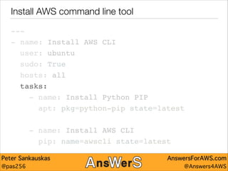 Install AWS command line tool
---"
- name: Install AWS CLI"
user: ubuntu"
sudo: True"
hosts: all"
tasks:"
- name: Install Python PIP"
apt: pkg=python-pip state=latest"
!

- name: Install AWS CLI"
pip: name=awscli state=latest
Peter Sankauskas
@pas256

AnswersForAWS.com
@Answers4AWS

 