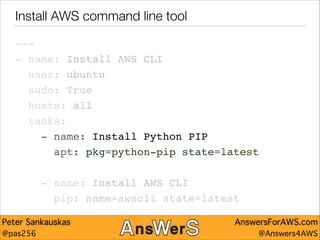 Install AWS command line tool
---"
- name: Install AWS CLI"
user: ubuntu"
sudo: True"
hosts: all"
tasks:"
- name: Install Python PIP"
apt: pkg=python-pip state=latest"
!

- name: Install AWS CLI"
pip: name=awscli state=latest
Peter Sankauskas
@pas256

AnswersForAWS.com
@Answers4AWS

 