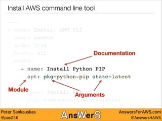 Install AWS command line tool
---"
- name: Install AWS CLI"
user: ubuntu"
sudo: True"
hosts: all"
Documentation
tasks:"
- name: Install Python PIP"
apt: pkg=python-pip state=latest"
!

Module
- name: Install AWS CLI"
Arguments
pip: name=awscli state=latest

Peter Sankauskas
@pas256

AnswersForAWS.com
@Answers4AWS

 