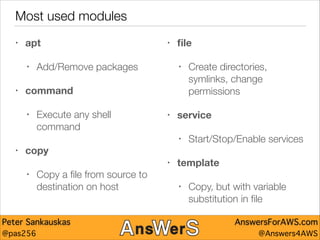 Most used modules
•

apt
•

•

•

Add/Remove packages

ﬁle
•

command
•

Execute any shell
command

•

service
•

•

copy
•
•

Copy a ﬁle from source to
destination on host

Peter Sankauskas
@pas256

Create directories,
symlinks, change
permissions

Start/Stop/Enable services

template
•

Copy, but with variable
substitution in ﬁle
AnswersForAWS.com
@Answers4AWS

 