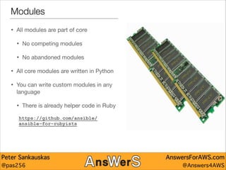 Modules
•

All modules are part of core


•

No competing modules 


•

No abandoned modules


•

All core modules are written in Python


•

You can write custom modules in any
language


•

There is already helper code in Ruby


https://github.com/ansible/
ansible-for-rubyists

Peter Sankauskas
@pas256

AnswersForAWS.com
@Answers4AWS

 