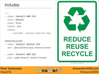 Includes
---"
- name: Install AWS CLI"
user: ubuntu"
sudo: True"
hosts: all"
tasks:"
- include: install-aws-cli.yml"

!
!

install-aws-cli.yml!
- name: Install Python PIP"
apt: pkg=python-pip state=latest"

!
- name: Install AWS CLI"
pip: name=awscli state=latest

Peter Sankauskas
@pas256

AnswersForAWS.com
@Answers4AWS

 