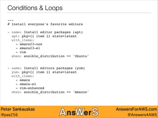 Conditions & Loops
---"
# Install everyone's favorite editors"

!
- name: Install editor packages (apt)"
apt: pkg={{ item }} state=latest"
with_items:"
- emacs23-nox"
- emacs23-el"
- vim"
when: ansible_distribution == 'Ubuntu'"

!
!
- name: Install editors packages (yum)"
yum: pkg={{ item }} state=latest"
with_items:"
- emacs"
- emacs-el"
- vim-enhanced"
when: ansible_distribution == 'Amazon'

Peter Sankauskas
@pas256

AnswersForAWS.com
@Answers4AWS

 