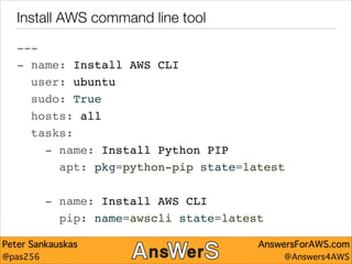 Install AWS command line tool
---"
- name: Install AWS CLI"
user: ubuntu"
sudo: True"
hosts: all"
tasks:"
- name: Install Python PIP"
apt: pkg=python-pip state=latest"
!

- name: Install AWS CLI"
pip: name=awscli state=latest
Peter Sankauskas
@pas256

AnswersForAWS.com
@Answers4AWS

 