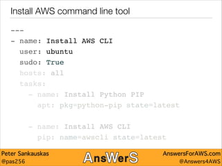 Install AWS command line tool
---"
- name: Install AWS CLI"
user: ubuntu"
sudo: True"
hosts: all"
tasks:"
- name: Install Python PIP"
apt: pkg=python-pip state=latest"
!

- name: Install AWS CLI"
pip: name=awscli state=latest
Peter Sankauskas
@pas256

AnswersForAWS.com
@Answers4AWS

 