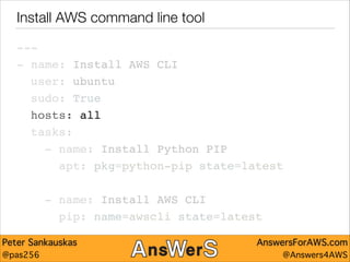Install AWS command line tool
---"
- name: Install AWS CLI"
user: ubuntu"
sudo: True"
hosts: all"
tasks:"
- name: Install Python PIP"
apt: pkg=python-pip state=latest"
!

- name: Install AWS CLI"
pip: name=awscli state=latest
Peter Sankauskas
@pas256

AnswersForAWS.com
@Answers4AWS

 