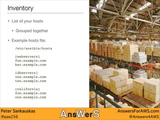 Inventory
•

List of your hosts


•
•

Grouped together


Example hosts ﬁle:
/etc/ansible/hosts"

!
[webservers]"
foo.example.com"
bar.example.com"

!
[dbservers]"
one.example.com"
two.example.com"

!
[california]"
foo.example.com"
one.example.com

Peter Sankauskas
@pas256

AnswersForAWS.com
@Answers4AWS

 