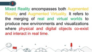 Mixed Reality encompasses both Augmented
Reality and Augmented Virtuality. It refers to
the merging of real and virtual worlds to
produce new environments and visualizations
where physical and digital objects co-exist
and interact in real time.
 