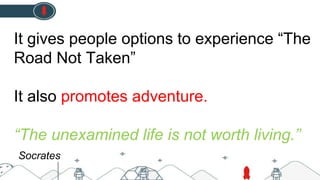 It gives people options to experience “The
Road Not Taken”
It also promotes adventure.
“The unexamined life is not worth living.”
Socrates
 