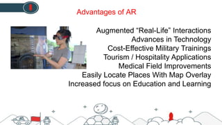 Augmented “Real-Life” Interactions
Advances in Technology
Cost-Effective Military Trainings
Tourism / Hospitality Applications
Medical Field Improvements
Easily Locate Places With Map Overlay
Increased focus on Education and Learning
Advantages of AR
 
