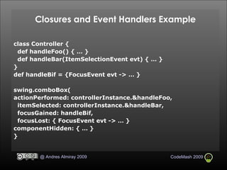Closures and Event Handlers Example class Controller { def handleFoo() { … } def handleBar(ItemSelectionEvent evt) { … } } def handleBif = {FocusEvent evt -> … } swing.comboBox( actionPerformed: controllerInstance.&handleFoo, itemSelected: controllerInstance.&handleBar, focusGained: handleBif, focusLost: { FocusEvent evt -> … } componentHidden: { … } } 