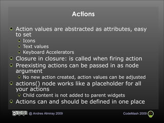 Actions Action values are abstracted as attributes, easy to set Icons Text values Keyboard Accelerators Closure in closure: is called when firing action Preexisting actions can be passed in as node argument No new action created, action values can be adjusted actions() node works like a placeholder for all your actions Child content is not added to parent widgets Actions can and should be defined in one place 