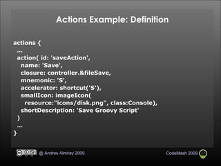 Actions Example: Definition actions {  … action( id: 'saveAction', name: 'Save', closure: controller.&fileSave, mnemonic: 'S', accelerator: shortcut('S'), smallIcon: imageIcon( resource:"icons/disk.png", class:Console), shortDescription: 'Save Groovy Script' )‏ … } 