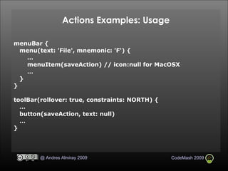 Actions Examples: Usage menuBar { menu(text: 'File', mnemonic: 'F') { … menuItem(saveAction) // icon:null for MacOSX … } } toolBar(rollover: true, constraints: NORTH) { … button(saveAction, text: null)‏ … } 