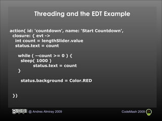 Threading and the EDT Example action( id: 'countdown', name: 'Start Countdown',  closure: { evt ->  int count = lengthSlider.value status.text = count while ( --count >= 0 ) { sleep( 1000 )‏ status.text = count } status.background = Color.RED })‏ 