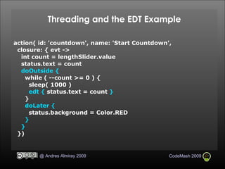 Threading and the EDT Example action( id: 'countdown', name: 'Start Countdown',  closure: { evt ->  int count = lengthSlider.value status.text = count doOutside { while ( --count >= 0 ) { sleep( 1000 )‏ edt {   status.text = count  } } doLater { status.background = Color.RED } } })‏ 