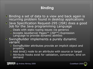 Binding Binding a set of data to a view and back again is recurring problem found in desktop applications Java Specification Request-295 (JSR) does a good Job for the Java programming Language Deals with static typing issues via generics Accepts JavaServer Pages™ (JSP™) Expression Language to provide dynamic abilities SwingBuilder implements a purely dynamic variant SwingBuilder attributes provide an implicit object and property Add bind() node to an attribute with source or target Attribute hooks exist for validation, conversion, bind on demand 